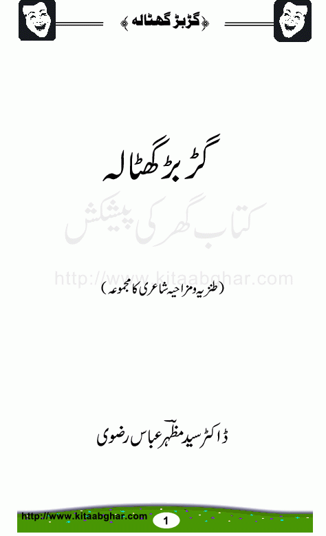GaRbaR GhoTala is a collection of funny and humourous poetry by Dr. Mazhar Abbas Rizvi. By Profession he is a medical doctor (child specialist). Its his 3rd book, two earlier poetry books, were Hoe Doctory mein Ruswa and Dawa bechte hain. The 4th collection with the title Hanspatali Shayeri (Hospital Poetry) is under preparation. Most of his poetic work is based on his medical observations, diseases and problems as well as medicines and equipments / gadgets. This alone is very uniqe and humourous. In short, his unique style poetry is a must read for urdu humour lovers. Some of the titles of his poems are, Murghi Nama (Bird Flu Virus), Istakhani Ghazal, Yarqan-e-Arzoo, So hay woh bhi Doctor, Dard-e-Arqun Nisa, Pewand Kari (Transplantation), Maleria ker de, Nurse, ECG, Speech Therapy, Operation Theater mein, Dressing Room, Teeka (Injection), Lafzi Postmortem, ICU, Ultra Sound, TukRay Jiger Ke, PhoonkoN se Ilaj
