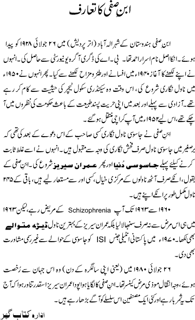 Ibn-e-Safi (also spelled as Ibne Safi) (Urdu: ??? ???) was the pen name of Asrar Ahmad, a best-selling and prolific fiction writer, novelist and poet of Urdu. The word Ibn-e-Safi is a Persian expression which literally means Son of Safi, where the word Safi means chaste or righteous. He wrote from the 1940s in India, and later Pakistan after the partition of British India in 1947.His main works were the 124-book series Jasoosi Dunya (The Spy World) and the 120-book Imran Series, with a small canon of satirical works and poetry. His novels were characterized by a blend of adventure, suspense, violence, romance and comedy, achieving massive popularity across a broad readership in South Asia