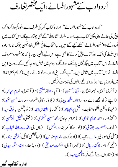 Urdu Adab ke mash'hoor afsanay, is a collection of very famous best short stories of urdu literature by well known urdu writers. Some of them are the ones which made their writer famous and known figure in urdu literature. Its the 1st book composed by Kitaab Ghar on the demand of our valued visitors and readers. The book contains following 25 best urdu short stories: Akhri Admi, Pasmandagan, Intizar Hussain, Apa, Mumtaz Mufti, Anandi, Ghulam Abbas, Apnay dukh mujhe de do, Woh Budha, Rajinder Singh Bedi, Blouse, Kali Shalwar, Sadat Hasan Minto, Eid Gah, Kafan, Shikwar Shikayat, Munshi Prem Chand, Gadarya, Ashfaq Ahmad, Gandasa, Ahmad Nadeem Qasmi, Haram Jadi, Hasan Askari, Jeeni, Shafiq ur Rehman, Lehaf, Asmat Chightai, Lohay ka kamer band, Ram Lal, Maan Ji, Qudrut Ullah Shahab, Mitti ki mona liza, A. Hameed, Maha Lakshmi ka Pull, Krishan Chandar, Over Kot, Ghulam Abbas, SitaroN se Agay, Qurratul-ain-haider, Telegram, Jogindar Pal, Teesra Admi, Shokat Siddiqui, Toba Shikan, Bano Qudsia, Woh Budha, Rajinder Singh Bedi