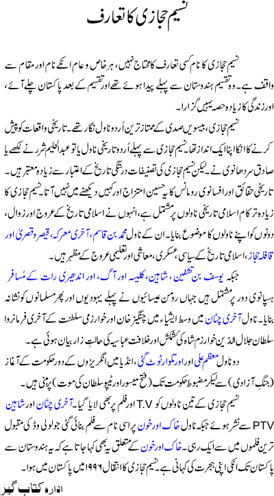 Naseem Hijazi is an Urdu writer who is famous for his Urdu history 
novels. He was born in Pre-Partition India and migrated to Pakistan 
after the Independence from the British Rule. He lived most of his life 
in Pakistan and died in March 1996. 
As a novel writer Naseem Hijazi is regarded as one of the finest 
writers of Urdu language especially in the later 20th Century. Among 
his popular contemporaries were Ibn-e-Safi, Saadat Hasan Manto, and 
Shafiq Ur Rehman. All having their particular line of literature. 
Naseem Hijazi is popular because of his potent and romantic 
description of history. There are only two writers in Urdu prior to 
Hijazi who wrote history novels i.e. Abdul Haleem Sharar and Sadiq Sardhunwi. But Hijazi's writing is most credible in terms of history 
description, whatever he has written is backed by research of 
historical evidence and the novels are always aided with footnotes and 
references. 

Naseem Hijazi's work is mostly about islamic history. He has shown both sides of Islamic history i.e. The Rise and The Fall from grace. 
His novels like Muhammad Bin Qasim, Akhri Maarka, Qaiser O Qisra 
(Ceaser of Rome and Qisra of Persia) and Qafla-e-Hijaz describe the 
era of Islam's rise to political, military, economic and educational 
power. 
While Yousuf Bin Tashfin, Shaheen, Kaleesa 
Aur Aag (Church and Fire), and Andheri Raat Ke Musafir describe 
the period of Spanish Reconquista. In one of these novels (Kaleesa 
Aur Aag) he has painfully, yet truthfully, mirrored the infamous 
Inquisition that targeted Jews in the start and Moriscos or Muslims 
later. 
In Akhri Chataan, he describes the Central Asian conquests of 
Genghis Khan and his destruction of Khwarizm Sultanate. The novel 
is beautifully executed that shows the brutal conquests of the 
Mongols, the military geniuses of Genghis Khan, the undying will 
power of Sultan Jalad ad Din Khwarzim Shah and the unworthy 
condition of Abbassid Caliphate of Baghdad. 
He wrote two sequential novels on British conquest of India, and 
wonderfully describes the ills of India after the collapse of Mughal 
Empire. The story, Muazzam Ali, starts a little before the Battle of 
Plassey. The lead character, Muazzam Ali joins the freedom fight 
against the British in Siraj ud Daula's army. The story goes around as 
the character moves from one place of India to another in search of the 
lost glory and freedom. He takes part in the third war of Panipat and 
finally settles in Srirangapattana that was growing in power under the 
towering personality of Haider Ali. The book ends almost around the death of Haider Ali. The second book, Aur Talwar Toot Gayee (And 
the Sword is Broken) is more about Haider's son Tipu Sultan where 
the same character is finding his dreams being fulfilled in Tipu's 
valiant endeavors against the British East India Company. 
He also has written a novel on Independence of Pakistan named Khak 
Aur Khoon. Many believed that the novel was his own story.