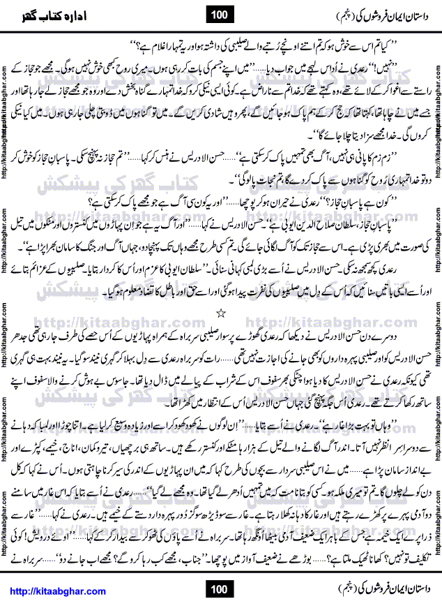 Dastan Iman Faroshon Ki (Tales of the Traitors) Part 5 by Inayatullah Altamash is series of stories about Sultan Salahuddin Ayubi (known as Saladin in Western World) who fought bravely against the Crusades (series of religious expeditionary wars blessed by the Pope and the Catholic Church, with the stated goal of restoring Christian access to the holy places in and near Jerusalem), imposed on Muslim Ummah by Christians and European Countries. Salahuddin Ayubi was the person who for twenty years braved the storm of the Crusaders and ultimately pushed back the combined forces of Europe which had come to Swarm the Holy Land. Crusaders realized that they cannot win in battlefields, so they woven up many conspiracies against Salahuddin and his Army, using Bribe, Women and Assassins. Salahuddin Ayubi had to fight the Crusaders in the battles as well as crush conspiracies withtin his Army, Companions and Allies. We hope, our Islamic Historic Novels Readers will like this presentation of kitaabghar.com