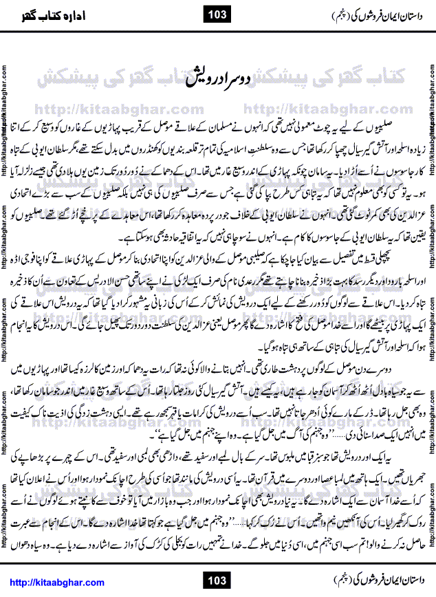 Dastan Iman Faroshon Ki (Tales of the Traitors) Part 5 by Inayatullah Altamash is series of stories about Sultan Salahuddin Ayubi (known as Saladin in Western World) who fought bravely against the Crusades (series of religious expeditionary wars blessed by the Pope and the Catholic Church, with the stated goal of restoring Christian access to the holy places in and near Jerusalem), imposed on Muslim Ummah by Christians and European Countries. Salahuddin Ayubi was the person who for twenty years braved the storm of the Crusaders and ultimately pushed back the combined forces of Europe which had come to Swarm the Holy Land. Crusaders realized that they cannot win in battlefields, so they woven up many conspiracies against Salahuddin and his Army, using Bribe, Women and Assassins. Salahuddin Ayubi had to fight the Crusaders in the battles as well as crush conspiracies withtin his Army, Companions and Allies. We hope, our Islamic Historic Novels Readers will like this presentation of kitaabghar.com