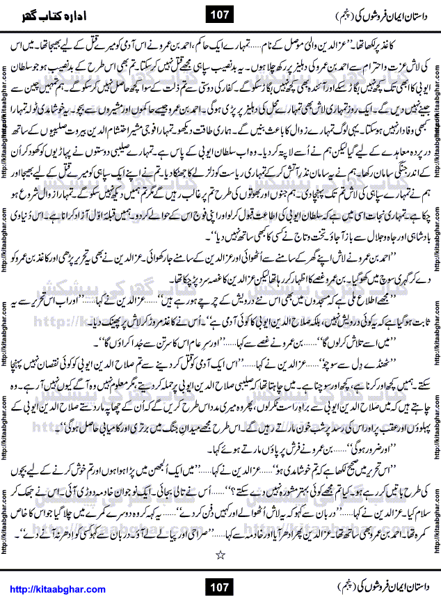 Dastan Iman Faroshon Ki (Tales of the Traitors) Part 5 by Inayatullah Altamash is series of stories about Sultan Salahuddin Ayubi (known as Saladin in Western World) who fought bravely against the Crusades (series of religious expeditionary wars blessed by the Pope and the Catholic Church, with the stated goal of restoring Christian access to the holy places in and near Jerusalem), imposed on Muslim Ummah by Christians and European Countries. Salahuddin Ayubi was the person who for twenty years braved the storm of the Crusaders and ultimately pushed back the combined forces of Europe which had come to Swarm the Holy Land. Crusaders realized that they cannot win in battlefields, so they woven up many conspiracies against Salahuddin and his Army, using Bribe, Women and Assassins. Salahuddin Ayubi had to fight the Crusaders in the battles as well as crush conspiracies withtin his Army, Companions and Allies. We hope, our Islamic Historic Novels Readers will like this presentation of kitaabghar.com