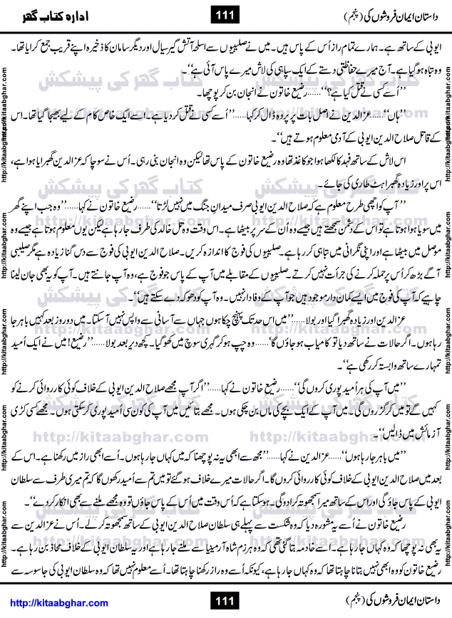 Dastan Iman Faroshon Ki (Tales of the Traitors) Part 5 by Inayatullah Altamash is series of stories about Sultan Salahuddin Ayubi (known as Saladin in Western World) who fought bravely against the Crusades (series of religious expeditionary wars blessed by the Pope and the Catholic Church, with the stated goal of restoring Christian access to the holy places in and near Jerusalem), imposed on Muslim Ummah by Christians and European Countries. Salahuddin Ayubi was the person who for twenty years braved the storm of the Crusaders and ultimately pushed back the combined forces of Europe which had come to Swarm the Holy Land. Crusaders realized that they cannot win in battlefields, so they woven up many conspiracies against Salahuddin and his Army, using Bribe, Women and Assassins. Salahuddin Ayubi had to fight the Crusaders in the battles as well as crush conspiracies withtin his Army, Companions and Allies. We hope, our Islamic Historic Novels Readers will like this presentation of kitaabghar.com