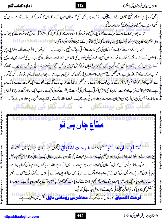 Dastan Iman Faroshon Ki (Tales of the Traitors) Part 5 by Inayatullah Altamash is series of stories about Sultan Salahuddin Ayubi (known as Saladin in Western World) who fought bravely against the Crusades (series of religious expeditionary wars blessed by the Pope and the Catholic Church, with the stated goal of restoring Christian access to the holy places in and near Jerusalem), imposed on Muslim Ummah by Christians and European Countries. Salahuddin Ayubi was the person who for twenty years braved the storm of the Crusaders and ultimately pushed back the combined forces of Europe which had come to Swarm the Holy Land. Crusaders realized that they cannot win in battlefields, so they woven up many conspiracies against Salahuddin and his Army, using Bribe, Women and Assassins. Salahuddin Ayubi had to fight the Crusaders in the battles as well as crush conspiracies withtin his Army, Companions and Allies. We hope, our Islamic Historic Novels Readers will like this presentation of kitaabghar.com