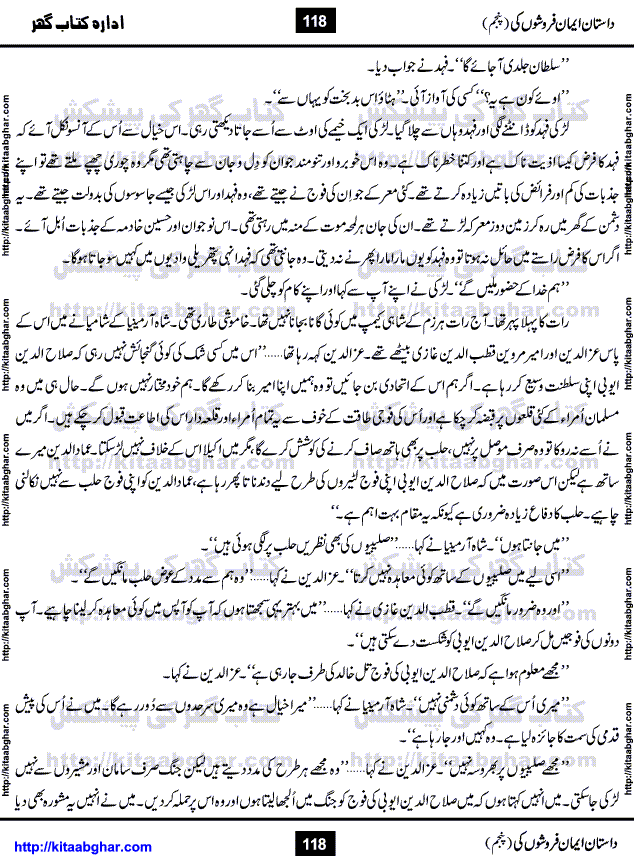 Dastan Iman Faroshon Ki (Tales of the Traitors) Part 5 by Inayatullah Altamash is series of stories about Sultan Salahuddin Ayubi (known as Saladin in Western World) who fought bravely against the Crusades (series of religious expeditionary wars blessed by the Pope and the Catholic Church, with the stated goal of restoring Christian access to the holy places in and near Jerusalem), imposed on Muslim Ummah by Christians and European Countries. Salahuddin Ayubi was the person who for twenty years braved the storm of the Crusaders and ultimately pushed back the combined forces of Europe which had come to Swarm the Holy Land. Crusaders realized that they cannot win in battlefields, so they woven up many conspiracies against Salahuddin and his Army, using Bribe, Women and Assassins. Salahuddin Ayubi had to fight the Crusaders in the battles as well as crush conspiracies withtin his Army, Companions and Allies. We hope, our Islamic Historic Novels Readers will like this presentation of kitaabghar.com
