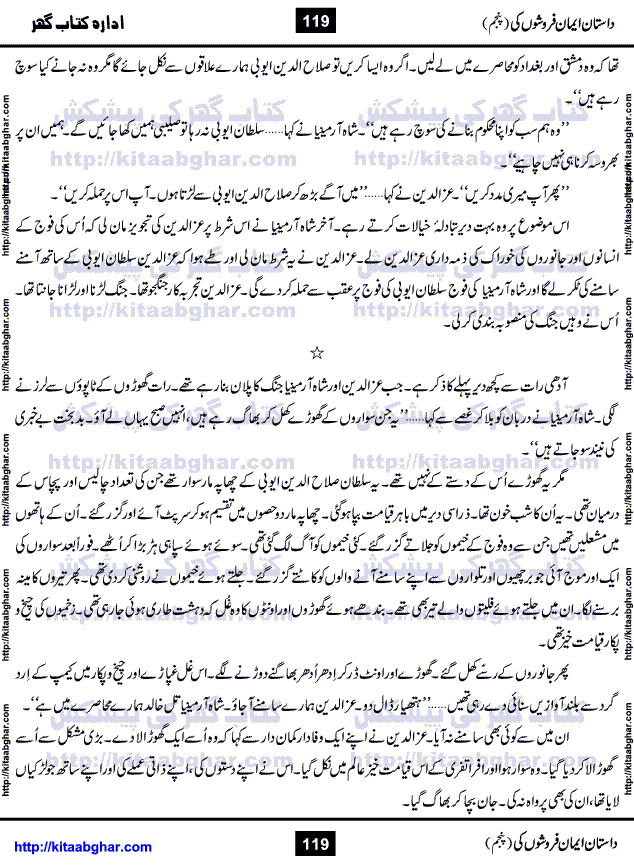 Dastan Iman Faroshon Ki (Tales of the Traitors) Part 5 by Inayatullah Altamash is series of stories about Sultan Salahuddin Ayubi (known as Saladin in Western World) who fought bravely against the Crusades (series of religious expeditionary wars blessed by the Pope and the Catholic Church, with the stated goal of restoring Christian access to the holy places in and near Jerusalem), imposed on Muslim Ummah by Christians and European Countries. Salahuddin Ayubi was the person who for twenty years braved the storm of the Crusaders and ultimately pushed back the combined forces of Europe which had come to Swarm the Holy Land. Crusaders realized that they cannot win in battlefields, so they woven up many conspiracies against Salahuddin and his Army, using Bribe, Women and Assassins. Salahuddin Ayubi had to fight the Crusaders in the battles as well as crush conspiracies withtin his Army, Companions and Allies. We hope, our Islamic Historic Novels Readers will like this presentation of kitaabghar.com