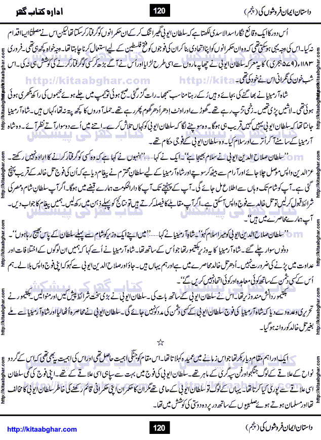 Dastan Iman Faroshon Ki (Tales of the Traitors) Part 5 by Inayatullah Altamash is series of stories about Sultan Salahuddin Ayubi (known as Saladin in Western World) who fought bravely against the Crusades (series of religious expeditionary wars blessed by the Pope and the Catholic Church, with the stated goal of restoring Christian access to the holy places in and near Jerusalem), imposed on Muslim Ummah by Christians and European Countries. Salahuddin Ayubi was the person who for twenty years braved the storm of the Crusaders and ultimately pushed back the combined forces of Europe which had come to Swarm the Holy Land. Crusaders realized that they cannot win in battlefields, so they woven up many conspiracies against Salahuddin and his Army, using Bribe, Women and Assassins. Salahuddin Ayubi had to fight the Crusaders in the battles as well as crush conspiracies withtin his Army, Companions and Allies. We hope, our Islamic Historic Novels Readers will like this presentation of kitaabghar.com