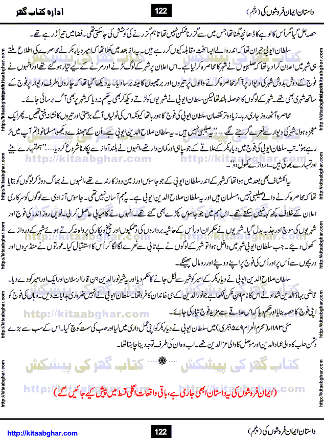 Dastan Iman Faroshon Ki (Tales of the Traitors) Part 5 by Inayatullah Altamash is series of stories about Sultan Salahuddin Ayubi (known as Saladin in Western World) who fought bravely against the Crusades (series of religious expeditionary wars blessed by the Pope and the Catholic Church, with the stated goal of restoring Christian access to the holy places in and near Jerusalem), imposed on Muslim Ummah by Christians and European Countries. Salahuddin Ayubi was the person who for twenty years braved the storm of the Crusaders and ultimately pushed back the combined forces of Europe which had come to Swarm the Holy Land. Crusaders realized that they cannot win in battlefields, so they woven up many conspiracies against Salahuddin and his Army, using Bribe, Women and Assassins. Salahuddin Ayubi had to fight the Crusaders in the battles as well as crush conspiracies withtin his Army, Companions and Allies. We hope, our Islamic Historic Novels Readers will like this presentation of kitaabghar.com