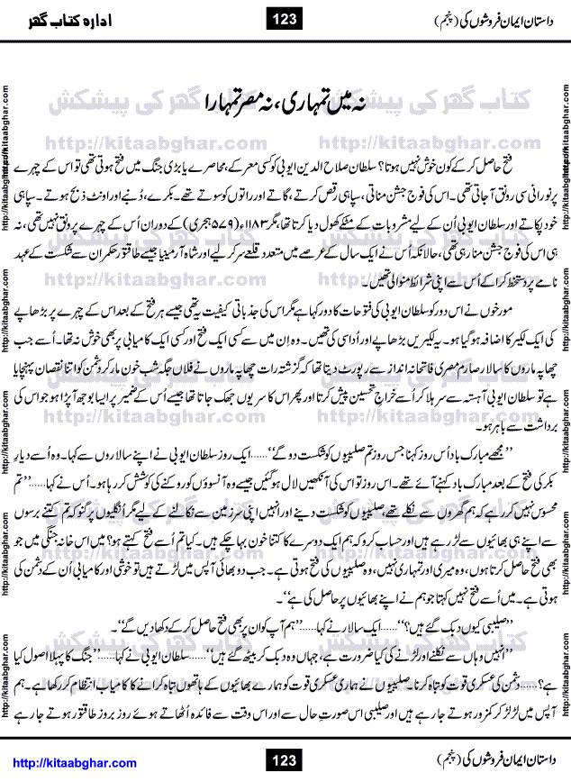 Dastan Iman Faroshon Ki (Tales of the Traitors) Part 5 by Inayatullah Altamash is series of stories about Sultan Salahuddin Ayubi (known as Saladin in Western World) who fought bravely against the Crusades (series of religious expeditionary wars blessed by the Pope and the Catholic Church, with the stated goal of restoring Christian access to the holy places in and near Jerusalem), imposed on Muslim Ummah by Christians and European Countries. Salahuddin Ayubi was the person who for twenty years braved the storm of the Crusaders and ultimately pushed back the combined forces of Europe which had come to Swarm the Holy Land. Crusaders realized that they cannot win in battlefields, so they woven up many conspiracies against Salahuddin and his Army, using Bribe, Women and Assassins. Salahuddin Ayubi had to fight the Crusaders in the battles as well as crush conspiracies withtin his Army, Companions and Allies. We hope, our Islamic Historic Novels Readers will like this presentation of kitaabghar.com