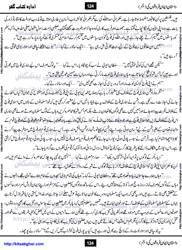 Dastan Iman Faroshon Ki (Tales of the Traitors) Part 5 by Inayatullah Altamash is series of stories about Sultan Salahuddin Ayubi (known as Saladin in Western World) who fought bravely against the Crusades (series of religious expeditionary wars blessed by the Pope and the Catholic Church, with the stated goal of restoring Christian access to the holy places in and near Jerusalem), imposed on Muslim Ummah by Christians and European Countries. Salahuddin Ayubi was the person who for twenty years braved the storm of the Crusaders and ultimately pushed back the combined forces of Europe which had come to Swarm the Holy Land. Crusaders realized that they cannot win in battlefields, so they woven up many conspiracies against Salahuddin and his Army, using Bribe, Women and Assassins. Salahuddin Ayubi had to fight the Crusaders in the battles as well as crush conspiracies withtin his Army, Companions and Allies. We hope, our Islamic Historic Novels Readers will like this presentation of kitaabghar.com