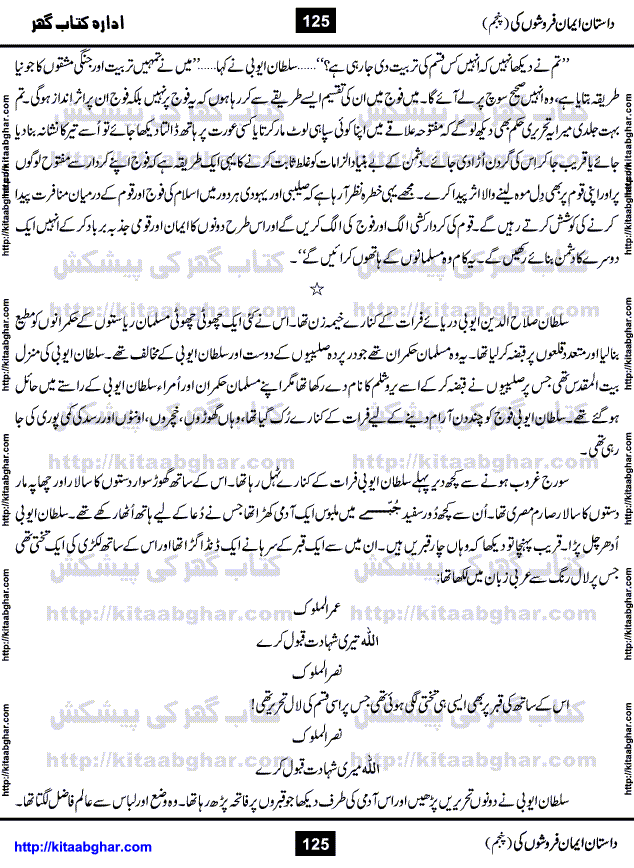 Dastan Iman Faroshon Ki (Tales of the Traitors) Part 5 by Inayatullah Altamash is series of stories about Sultan Salahuddin Ayubi (known as Saladin in Western World) who fought bravely against the Crusades (series of religious expeditionary wars blessed by the Pope and the Catholic Church, with the stated goal of restoring Christian access to the holy places in and near Jerusalem), imposed on Muslim Ummah by Christians and European Countries. Salahuddin Ayubi was the person who for twenty years braved the storm of the Crusaders and ultimately pushed back the combined forces of Europe which had come to Swarm the Holy Land. Crusaders realized that they cannot win in battlefields, so they woven up many conspiracies against Salahuddin and his Army, using Bribe, Women and Assassins. Salahuddin Ayubi had to fight the Crusaders in the battles as well as crush conspiracies withtin his Army, Companions and Allies. We hope, our Islamic Historic Novels Readers will like this presentation of kitaabghar.com