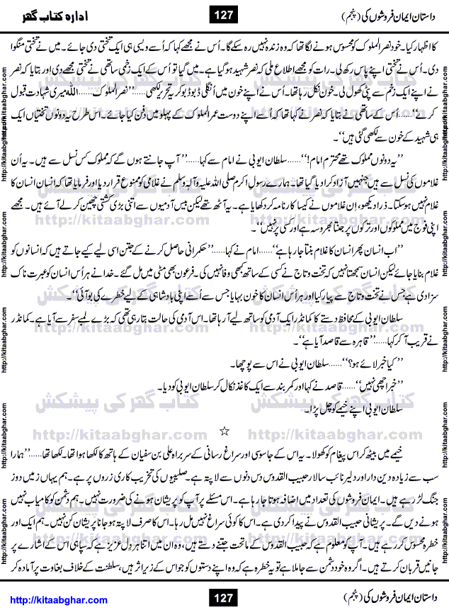 Dastan Iman Faroshon Ki (Tales of the Traitors) Part 5 by Inayatullah Altamash is series of stories about Sultan Salahuddin Ayubi (known as Saladin in Western World) who fought bravely against the Crusades (series of religious expeditionary wars blessed by the Pope and the Catholic Church, with the stated goal of restoring Christian access to the holy places in and near Jerusalem), imposed on Muslim Ummah by Christians and European Countries. Salahuddin Ayubi was the person who for twenty years braved the storm of the Crusaders and ultimately pushed back the combined forces of Europe which had come to Swarm the Holy Land. Crusaders realized that they cannot win in battlefields, so they woven up many conspiracies against Salahuddin and his Army, using Bribe, Women and Assassins. Salahuddin Ayubi had to fight the Crusaders in the battles as well as crush conspiracies withtin his Army, Companions and Allies. We hope, our Islamic Historic Novels Readers will like this presentation of kitaabghar.com