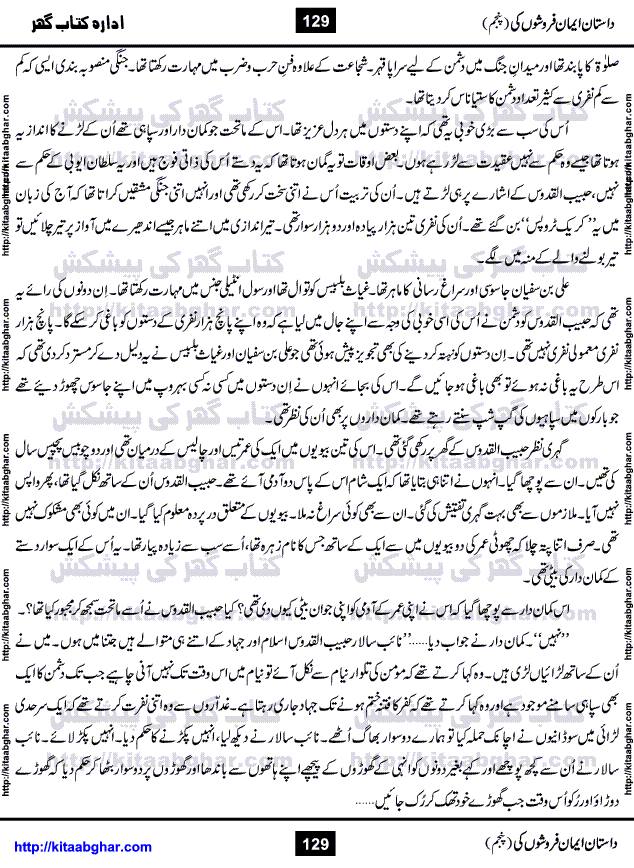 Dastan Iman Faroshon Ki (Tales of the Traitors) Part 5 by Inayatullah Altamash is series of stories about Sultan Salahuddin Ayubi (known as Saladin in Western World) who fought bravely against the Crusades (series of religious expeditionary wars blessed by the Pope and the Catholic Church, with the stated goal of restoring Christian access to the holy places in and near Jerusalem), imposed on Muslim Ummah by Christians and European Countries. Salahuddin Ayubi was the person who for twenty years braved the storm of the Crusaders and ultimately pushed back the combined forces of Europe which had come to Swarm the Holy Land. Crusaders realized that they cannot win in battlefields, so they woven up many conspiracies against Salahuddin and his Army, using Bribe, Women and Assassins. Salahuddin Ayubi had to fight the Crusaders in the battles as well as crush conspiracies withtin his Army, Companions and Allies. We hope, our Islamic Historic Novels Readers will like this presentation of kitaabghar.com