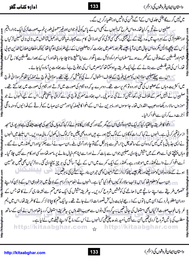 Dastan Iman Faroshon Ki (Tales of the Traitors) Part 5 by Inayatullah Altamash is series of stories about Sultan Salahuddin Ayubi (known as Saladin in Western World) who fought bravely against the Crusades (series of religious expeditionary wars blessed by the Pope and the Catholic Church, with the stated goal of restoring Christian access to the holy places in and near Jerusalem), imposed on Muslim Ummah by Christians and European Countries. Salahuddin Ayubi was the person who for twenty years braved the storm of the Crusaders and ultimately pushed back the combined forces of Europe which had come to Swarm the Holy Land. Crusaders realized that they cannot win in battlefields, so they woven up many conspiracies against Salahuddin and his Army, using Bribe, Women and Assassins. Salahuddin Ayubi had to fight the Crusaders in the battles as well as crush conspiracies withtin his Army, Companions and Allies. We hope, our Islamic Historic Novels Readers will like this presentation of kitaabghar.com