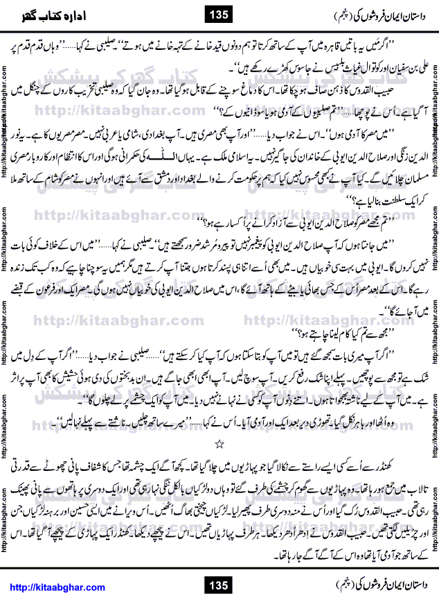 Dastan Iman Faroshon Ki (Tales of the Traitors) Part 5 by Inayatullah Altamash is series of stories about Sultan Salahuddin Ayubi (known as Saladin in Western World) who fought bravely against the Crusades (series of religious expeditionary wars blessed by the Pope and the Catholic Church, with the stated goal of restoring Christian access to the holy places in and near Jerusalem), imposed on Muslim Ummah by Christians and European Countries. Salahuddin Ayubi was the person who for twenty years braved the storm of the Crusaders and ultimately pushed back the combined forces of Europe which had come to Swarm the Holy Land. Crusaders realized that they cannot win in battlefields, so they woven up many conspiracies against Salahuddin and his Army, using Bribe, Women and Assassins. Salahuddin Ayubi had to fight the Crusaders in the battles as well as crush conspiracies withtin his Army, Companions and Allies. We hope, our Islamic Historic Novels Readers will like this presentation of kitaabghar.com