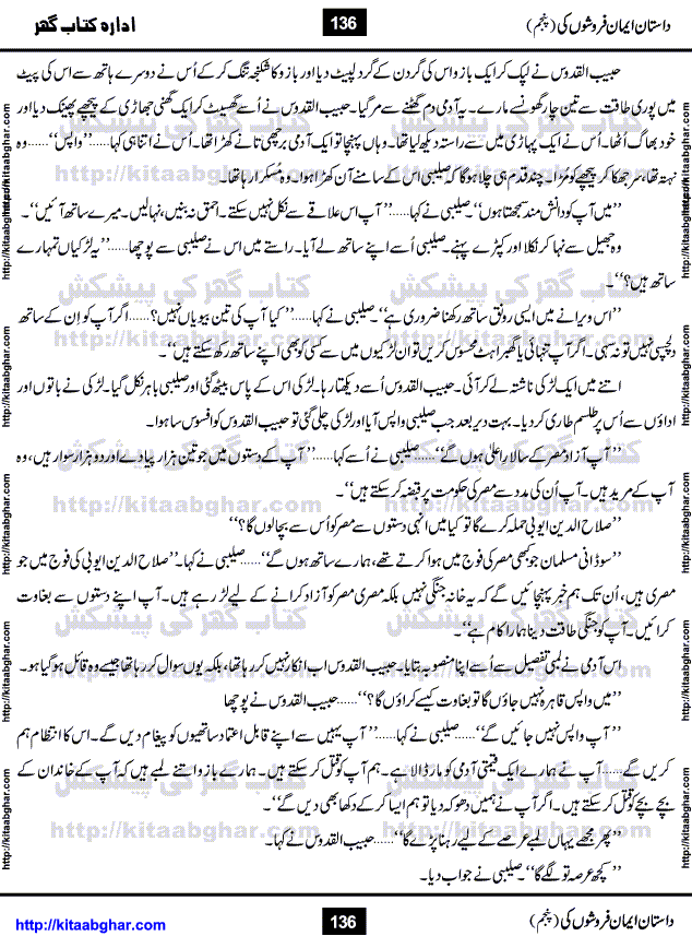 Dastan Iman Faroshon Ki (Tales of the Traitors) Part 5 by Inayatullah Altamash is series of stories about Sultan Salahuddin Ayubi (known as Saladin in Western World) who fought bravely against the Crusades (series of religious expeditionary wars blessed by the Pope and the Catholic Church, with the stated goal of restoring Christian access to the holy places in and near Jerusalem), imposed on Muslim Ummah by Christians and European Countries. Salahuddin Ayubi was the person who for twenty years braved the storm of the Crusaders and ultimately pushed back the combined forces of Europe which had come to Swarm the Holy Land. Crusaders realized that they cannot win in battlefields, so they woven up many conspiracies against Salahuddin and his Army, using Bribe, Women and Assassins. Salahuddin Ayubi had to fight the Crusaders in the battles as well as crush conspiracies withtin his Army, Companions and Allies. We hope, our Islamic Historic Novels Readers will like this presentation of kitaabghar.com