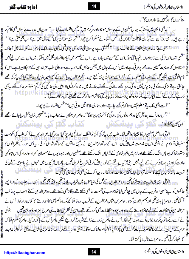 Dastan Iman Faroshon Ki (Tales of the Traitors) Part 5 by Inayatullah Altamash is series of stories about Sultan Salahuddin Ayubi (known as Saladin in Western World) who fought bravely against the Crusades (series of religious expeditionary wars blessed by the Pope and the Catholic Church, with the stated goal of restoring Christian access to the holy places in and near Jerusalem), imposed on Muslim Ummah by Christians and European Countries. Salahuddin Ayubi was the person who for twenty years braved the storm of the Crusaders and ultimately pushed back the combined forces of Europe which had come to Swarm the Holy Land. Crusaders realized that they cannot win in battlefields, so they woven up many conspiracies against Salahuddin and his Army, using Bribe, Women and Assassins. Salahuddin Ayubi had to fight the Crusaders in the battles as well as crush conspiracies withtin his Army, Companions and Allies. We hope, our Islamic Historic Novels Readers will like this presentation of kitaabghar.com
