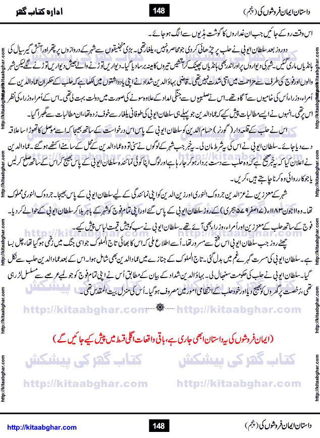 Dastan Iman Faroshon Ki (Tales of the Traitors) Part 5 by Inayatullah Altamash is series of stories about Sultan Salahuddin Ayubi (known as Saladin in Western World) who fought bravely against the Crusades (series of religious expeditionary wars blessed by the Pope and the Catholic Church, with the stated goal of restoring Christian access to the holy places in and near Jerusalem), imposed on Muslim Ummah by Christians and European Countries. Salahuddin Ayubi was the person who for twenty years braved the storm of the Crusaders and ultimately pushed back the combined forces of Europe which had come to Swarm the Holy Land. Crusaders realized that they cannot win in battlefields, so they woven up many conspiracies against Salahuddin and his Army, using Bribe, Women and Assassins. Salahuddin Ayubi had to fight the Crusaders in the battles as well as crush conspiracies withtin his Army, Companions and Allies. We hope, our Islamic Historic Novels Readers will like this presentation of kitaabghar.com