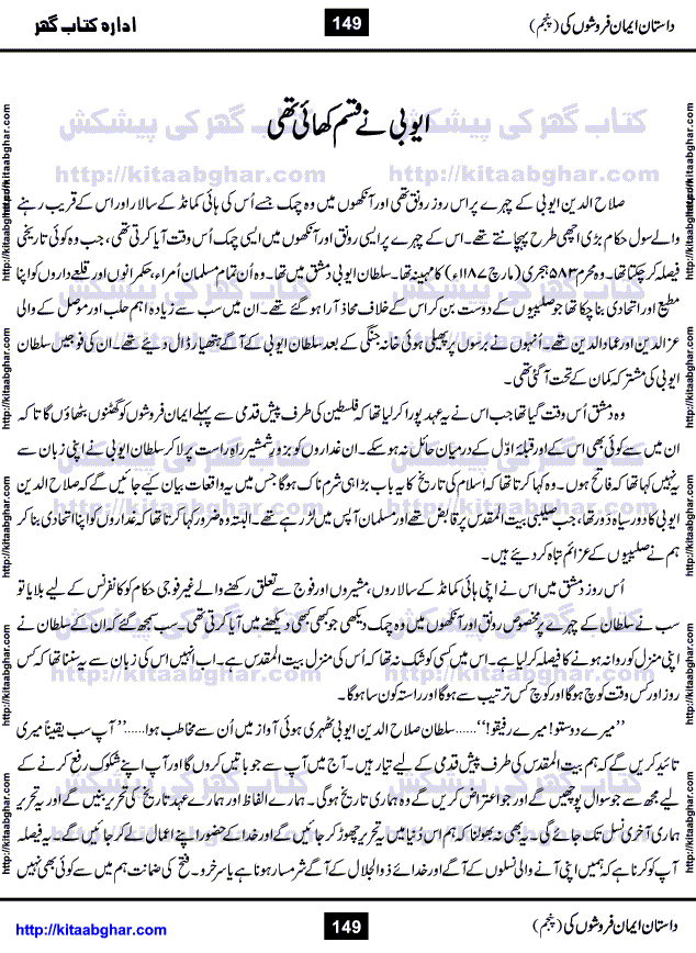 Dastan Iman Faroshon Ki (Tales of the Traitors) Part 5 by Inayatullah Altamash is series of stories about Sultan Salahuddin Ayubi (known as Saladin in Western World) who fought bravely against the Crusades (series of religious expeditionary wars blessed by the Pope and the Catholic Church, with the stated goal of restoring Christian access to the holy places in and near Jerusalem), imposed on Muslim Ummah by Christians and European Countries. Salahuddin Ayubi was the person who for twenty years braved the storm of the Crusaders and ultimately pushed back the combined forces of Europe which had come to Swarm the Holy Land. Crusaders realized that they cannot win in battlefields, so they woven up many conspiracies against Salahuddin and his Army, using Bribe, Women and Assassins. Salahuddin Ayubi had to fight the Crusaders in the battles as well as crush conspiracies withtin his Army, Companions and Allies. We hope, our Islamic Historic Novels Readers will like this presentation of kitaabghar.com
