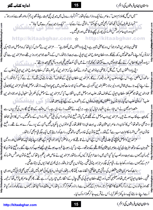 Dastan Iman Faroshon Ki (Tales of the Traitors) Part 5 by Inayatullah Altamash is series of stories about Sultan Salahuddin Ayubi (known as Saladin in Western World) who fought bravely against the Crusades (series of religious expeditionary wars blessed by the Pope and the Catholic Church, with the stated goal of restoring Christian access to the holy places in and near Jerusalem), imposed on Muslim Ummah by Christians and European Countries. Salahuddin Ayubi was the person who for twenty years braved the storm of the Crusaders and ultimately pushed back the combined forces of Europe which had come to Swarm the Holy Land. Crusaders realized that they cannot win in battlefields, so they woven up many conspiracies against Salahuddin and his Army, using Bribe, Women and Assassins. Salahuddin Ayubi had to fight the Crusaders in the battles as well as crush conspiracies withtin his Army, Companions and Allies. We hope, our Islamic Historic Novels Readers will like this presentation of kitaabghar.com