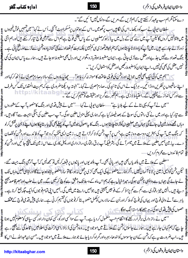 Dastan Iman Faroshon Ki (Tales of the Traitors) Part 5 by Inayatullah Altamash is series of stories about Sultan Salahuddin Ayubi (known as Saladin in Western World) who fought bravely against the Crusades (series of religious expeditionary wars blessed by the Pope and the Catholic Church, with the stated goal of restoring Christian access to the holy places in and near Jerusalem), imposed on Muslim Ummah by Christians and European Countries. Salahuddin Ayubi was the person who for twenty years braved the storm of the Crusaders and ultimately pushed back the combined forces of Europe which had come to Swarm the Holy Land. Crusaders realized that they cannot win in battlefields, so they woven up many conspiracies against Salahuddin and his Army, using Bribe, Women and Assassins. Salahuddin Ayubi had to fight the Crusaders in the battles as well as crush conspiracies withtin his Army, Companions and Allies. We hope, our Islamic Historic Novels Readers will like this presentation of kitaabghar.com