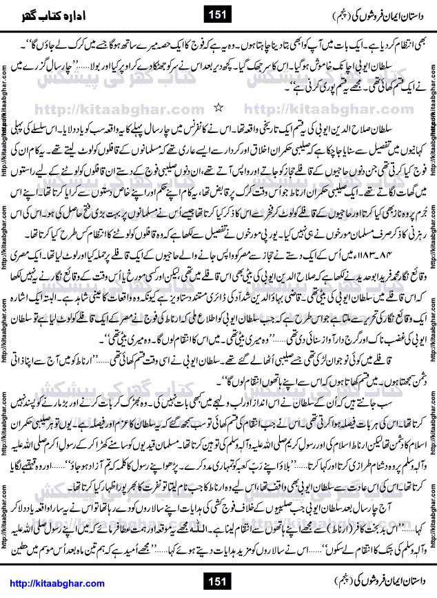 Dastan Iman Faroshon Ki (Tales of the Traitors) Part 5 by Inayatullah Altamash is series of stories about Sultan Salahuddin Ayubi (known as Saladin in Western World) who fought bravely against the Crusades (series of religious expeditionary wars blessed by the Pope and the Catholic Church, with the stated goal of restoring Christian access to the holy places in and near Jerusalem), imposed on Muslim Ummah by Christians and European Countries. Salahuddin Ayubi was the person who for twenty years braved the storm of the Crusaders and ultimately pushed back the combined forces of Europe which had come to Swarm the Holy Land. Crusaders realized that they cannot win in battlefields, so they woven up many conspiracies against Salahuddin and his Army, using Bribe, Women and Assassins. Salahuddin Ayubi had to fight the Crusaders in the battles as well as crush conspiracies withtin his Army, Companions and Allies. We hope, our Islamic Historic Novels Readers will like this presentation of kitaabghar.com