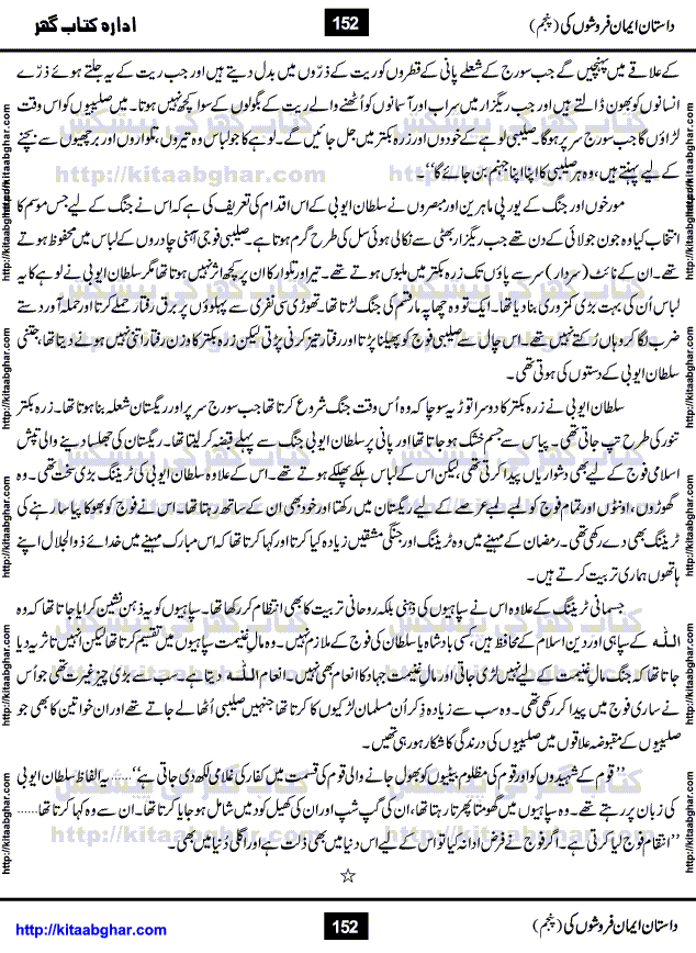 Dastan Iman Faroshon Ki (Tales of the Traitors) Part 5 by Inayatullah Altamash is series of stories about Sultan Salahuddin Ayubi (known as Saladin in Western World) who fought bravely against the Crusades (series of religious expeditionary wars blessed by the Pope and the Catholic Church, with the stated goal of restoring Christian access to the holy places in and near Jerusalem), imposed on Muslim Ummah by Christians and European Countries. Salahuddin Ayubi was the person who for twenty years braved the storm of the Crusaders and ultimately pushed back the combined forces of Europe which had come to Swarm the Holy Land. Crusaders realized that they cannot win in battlefields, so they woven up many conspiracies against Salahuddin and his Army, using Bribe, Women and Assassins. Salahuddin Ayubi had to fight the Crusaders in the battles as well as crush conspiracies withtin his Army, Companions and Allies. We hope, our Islamic Historic Novels Readers will like this presentation of kitaabghar.com