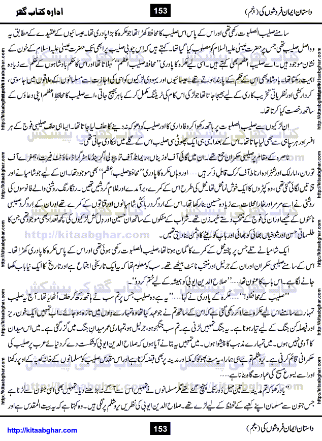 Dastan Iman Faroshon Ki (Tales of the Traitors) Part 5 by Inayatullah Altamash is series of stories about Sultan Salahuddin Ayubi (known as Saladin in Western World) who fought bravely against the Crusades (series of religious expeditionary wars blessed by the Pope and the Catholic Church, with the stated goal of restoring Christian access to the holy places in and near Jerusalem), imposed on Muslim Ummah by Christians and European Countries. Salahuddin Ayubi was the person who for twenty years braved the storm of the Crusaders and ultimately pushed back the combined forces of Europe which had come to Swarm the Holy Land. Crusaders realized that they cannot win in battlefields, so they woven up many conspiracies against Salahuddin and his Army, using Bribe, Women and Assassins. Salahuddin Ayubi had to fight the Crusaders in the battles as well as crush conspiracies withtin his Army, Companions and Allies. We hope, our Islamic Historic Novels Readers will like this presentation of kitaabghar.com