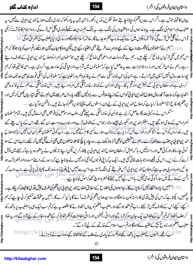 Dastan Iman Faroshon Ki (Tales of the Traitors) Part 5 by Inayatullah Altamash is series of stories about Sultan Salahuddin Ayubi (known as Saladin in Western World) who fought bravely against the Crusades (series of religious expeditionary wars blessed by the Pope and the Catholic Church, with the stated goal of restoring Christian access to the holy places in and near Jerusalem), imposed on Muslim Ummah by Christians and European Countries. Salahuddin Ayubi was the person who for twenty years braved the storm of the Crusaders and ultimately pushed back the combined forces of Europe which had come to Swarm the Holy Land. Crusaders realized that they cannot win in battlefields, so they woven up many conspiracies against Salahuddin and his Army, using Bribe, Women and Assassins. Salahuddin Ayubi had to fight the Crusaders in the battles as well as crush conspiracies withtin his Army, Companions and Allies. We hope, our Islamic Historic Novels Readers will like this presentation of kitaabghar.com
