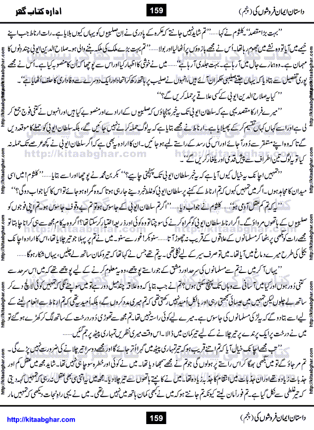 Dastan Iman Faroshon Ki (Tales of the Traitors) Part 5 by Inayatullah Altamash is series of stories about Sultan Salahuddin Ayubi (known as Saladin in Western World) who fought bravely against the Crusades (series of religious expeditionary wars blessed by the Pope and the Catholic Church, with the stated goal of restoring Christian access to the holy places in and near Jerusalem), imposed on Muslim Ummah by Christians and European Countries. Salahuddin Ayubi was the person who for twenty years braved the storm of the Crusaders and ultimately pushed back the combined forces of Europe which had come to Swarm the Holy Land. Crusaders realized that they cannot win in battlefields, so they woven up many conspiracies against Salahuddin and his Army, using Bribe, Women and Assassins. Salahuddin Ayubi had to fight the Crusaders in the battles as well as crush conspiracies withtin his Army, Companions and Allies. We hope, our Islamic Historic Novels Readers will like this presentation of kitaabghar.com