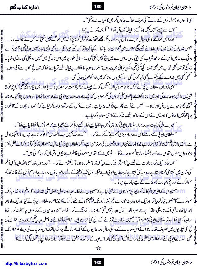 Dastan Iman Faroshon Ki (Tales of the Traitors) Part 5 by Inayatullah Altamash is series of stories about Sultan Salahuddin Ayubi (known as Saladin in Western World) who fought bravely against the Crusades (series of religious expeditionary wars blessed by the Pope and the Catholic Church, with the stated goal of restoring Christian access to the holy places in and near Jerusalem), imposed on Muslim Ummah by Christians and European Countries. Salahuddin Ayubi was the person who for twenty years braved the storm of the Crusaders and ultimately pushed back the combined forces of Europe which had come to Swarm the Holy Land. Crusaders realized that they cannot win in battlefields, so they woven up many conspiracies against Salahuddin and his Army, using Bribe, Women and Assassins. Salahuddin Ayubi had to fight the Crusaders in the battles as well as crush conspiracies withtin his Army, Companions and Allies. We hope, our Islamic Historic Novels Readers will like this presentation of kitaabghar.com