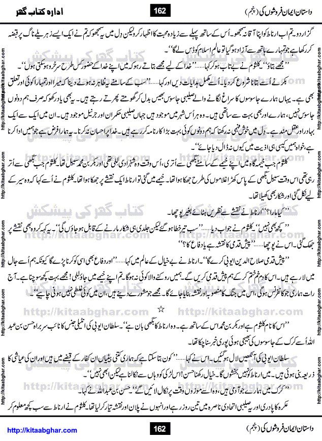 Dastan Iman Faroshon Ki (Tales of the Traitors) Part 5 by Inayatullah Altamash is series of stories about Sultan Salahuddin Ayubi (known as Saladin in Western World) who fought bravely against the Crusades (series of religious expeditionary wars blessed by the Pope and the Catholic Church, with the stated goal of restoring Christian access to the holy places in and near Jerusalem), imposed on Muslim Ummah by Christians and European Countries. Salahuddin Ayubi was the person who for twenty years braved the storm of the Crusaders and ultimately pushed back the combined forces of Europe which had come to Swarm the Holy Land. Crusaders realized that they cannot win in battlefields, so they woven up many conspiracies against Salahuddin and his Army, using Bribe, Women and Assassins. Salahuddin Ayubi had to fight the Crusaders in the battles as well as crush conspiracies withtin his Army, Companions and Allies. We hope, our Islamic Historic Novels Readers will like this presentation of kitaabghar.com