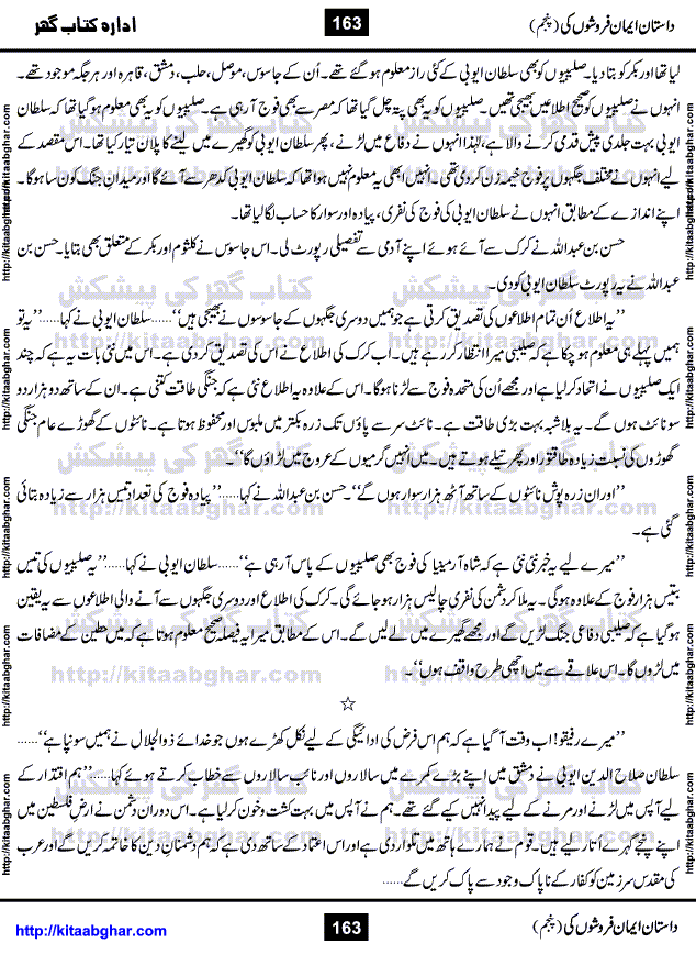 Dastan Iman Faroshon Ki (Tales of the Traitors) Part 5 by Inayatullah Altamash is series of stories about Sultan Salahuddin Ayubi (known as Saladin in Western World) who fought bravely against the Crusades (series of religious expeditionary wars blessed by the Pope and the Catholic Church, with the stated goal of restoring Christian access to the holy places in and near Jerusalem), imposed on Muslim Ummah by Christians and European Countries. Salahuddin Ayubi was the person who for twenty years braved the storm of the Crusaders and ultimately pushed back the combined forces of Europe which had come to Swarm the Holy Land. Crusaders realized that they cannot win in battlefields, so they woven up many conspiracies against Salahuddin and his Army, using Bribe, Women and Assassins. Salahuddin Ayubi had to fight the Crusaders in the battles as well as crush conspiracies withtin his Army, Companions and Allies. We hope, our Islamic Historic Novels Readers will like this presentation of kitaabghar.com