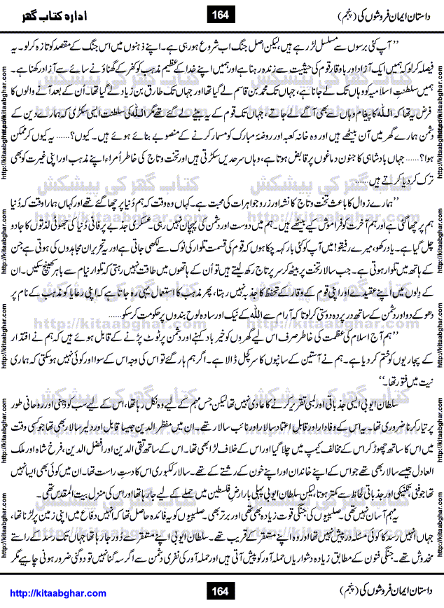 Dastan Iman Faroshon Ki (Tales of the Traitors) Part 5 by Inayatullah Altamash is series of stories about Sultan Salahuddin Ayubi (known as Saladin in Western World) who fought bravely against the Crusades (series of religious expeditionary wars blessed by the Pope and the Catholic Church, with the stated goal of restoring Christian access to the holy places in and near Jerusalem), imposed on Muslim Ummah by Christians and European Countries. Salahuddin Ayubi was the person who for twenty years braved the storm of the Crusaders and ultimately pushed back the combined forces of Europe which had come to Swarm the Holy Land. Crusaders realized that they cannot win in battlefields, so they woven up many conspiracies against Salahuddin and his Army, using Bribe, Women and Assassins. Salahuddin Ayubi had to fight the Crusaders in the battles as well as crush conspiracies withtin his Army, Companions and Allies. We hope, our Islamic Historic Novels Readers will like this presentation of kitaabghar.com