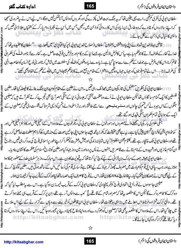 Dastan Iman Faroshon Ki (Tales of the Traitors) Part 5 by Inayatullah Altamash is series of stories about Sultan Salahuddin Ayubi (known as Saladin in Western World) who fought bravely against the Crusades (series of religious expeditionary wars blessed by the Pope and the Catholic Church, with the stated goal of restoring Christian access to the holy places in and near Jerusalem), imposed on Muslim Ummah by Christians and European Countries. Salahuddin Ayubi was the person who for twenty years braved the storm of the Crusaders and ultimately pushed back the combined forces of Europe which had come to Swarm the Holy Land. Crusaders realized that they cannot win in battlefields, so they woven up many conspiracies against Salahuddin and his Army, using Bribe, Women and Assassins. Salahuddin Ayubi had to fight the Crusaders in the battles as well as crush conspiracies withtin his Army, Companions and Allies. We hope, our Islamic Historic Novels Readers will like this presentation of kitaabghar.com