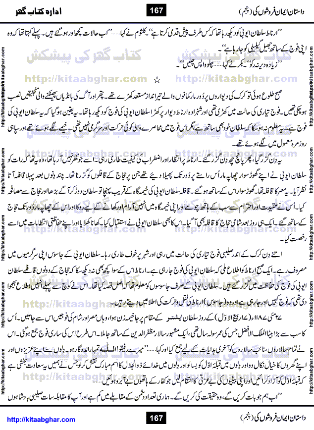 Dastan Iman Faroshon Ki (Tales of the Traitors) Part 5 by Inayatullah Altamash is series of stories about Sultan Salahuddin Ayubi (known as Saladin in Western World) who fought bravely against the Crusades (series of religious expeditionary wars blessed by the Pope and the Catholic Church, with the stated goal of restoring Christian access to the holy places in and near Jerusalem), imposed on Muslim Ummah by Christians and European Countries. Salahuddin Ayubi was the person who for twenty years braved the storm of the Crusaders and ultimately pushed back the combined forces of Europe which had come to Swarm the Holy Land. Crusaders realized that they cannot win in battlefields, so they woven up many conspiracies against Salahuddin and his Army, using Bribe, Women and Assassins. Salahuddin Ayubi had to fight the Crusaders in the battles as well as crush conspiracies withtin his Army, Companions and Allies. We hope, our Islamic Historic Novels Readers will like this presentation of kitaabghar.com