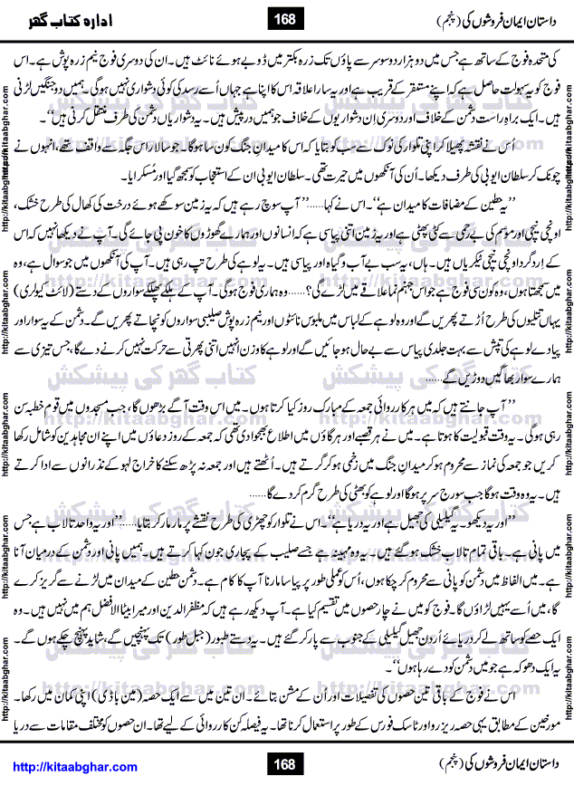 Dastan Iman Faroshon Ki (Tales of the Traitors) Part 5 by Inayatullah Altamash is series of stories about Sultan Salahuddin Ayubi (known as Saladin in Western World) who fought bravely against the Crusades (series of religious expeditionary wars blessed by the Pope and the Catholic Church, with the stated goal of restoring Christian access to the holy places in and near Jerusalem), imposed on Muslim Ummah by Christians and European Countries. Salahuddin Ayubi was the person who for twenty years braved the storm of the Crusaders and ultimately pushed back the combined forces of Europe which had come to Swarm the Holy Land. Crusaders realized that they cannot win in battlefields, so they woven up many conspiracies against Salahuddin and his Army, using Bribe, Women and Assassins. Salahuddin Ayubi had to fight the Crusaders in the battles as well as crush conspiracies withtin his Army, Companions and Allies. We hope, our Islamic Historic Novels Readers will like this presentation of kitaabghar.com