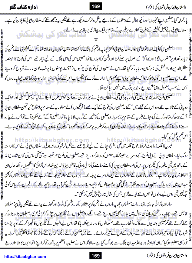 Dastan Iman Faroshon Ki (Tales of the Traitors) Part 5 by Inayatullah Altamash is series of stories about Sultan Salahuddin Ayubi (known as Saladin in Western World) who fought bravely against the Crusades (series of religious expeditionary wars blessed by the Pope and the Catholic Church, with the stated goal of restoring Christian access to the holy places in and near Jerusalem), imposed on Muslim Ummah by Christians and European Countries. Salahuddin Ayubi was the person who for twenty years braved the storm of the Crusaders and ultimately pushed back the combined forces of Europe which had come to Swarm the Holy Land. Crusaders realized that they cannot win in battlefields, so they woven up many conspiracies against Salahuddin and his Army, using Bribe, Women and Assassins. Salahuddin Ayubi had to fight the Crusaders in the battles as well as crush conspiracies withtin his Army, Companions and Allies. We hope, our Islamic Historic Novels Readers will like this presentation of kitaabghar.com