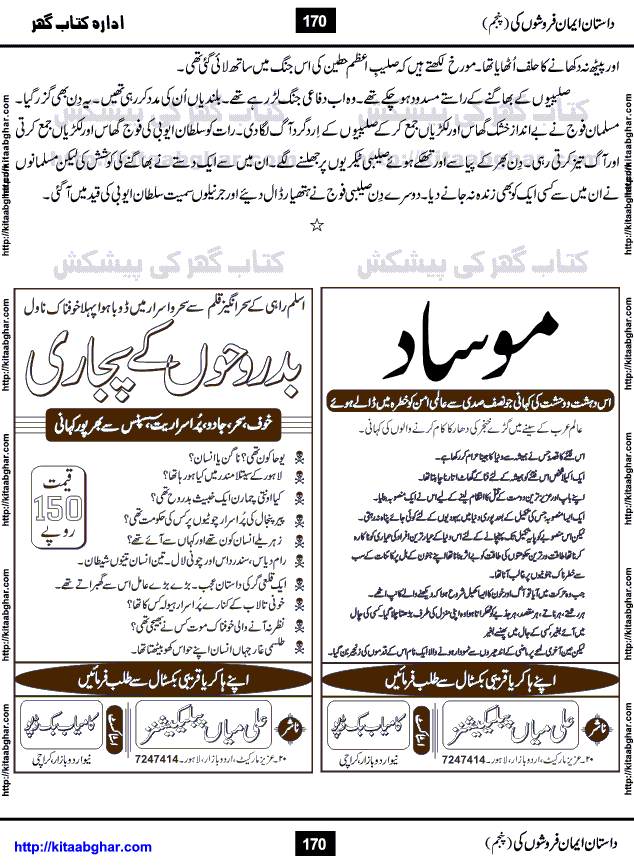 Dastan Iman Faroshon Ki (Tales of the Traitors) Part 5 by Inayatullah Altamash is series of stories about Sultan Salahuddin Ayubi (known as Saladin in Western World) who fought bravely against the Crusades (series of religious expeditionary wars blessed by the Pope and the Catholic Church, with the stated goal of restoring Christian access to the holy places in and near Jerusalem), imposed on Muslim Ummah by Christians and European Countries. Salahuddin Ayubi was the person who for twenty years braved the storm of the Crusaders and ultimately pushed back the combined forces of Europe which had come to Swarm the Holy Land. Crusaders realized that they cannot win in battlefields, so they woven up many conspiracies against Salahuddin and his Army, using Bribe, Women and Assassins. Salahuddin Ayubi had to fight the Crusaders in the battles as well as crush conspiracies withtin his Army, Companions and Allies. We hope, our Islamic Historic Novels Readers will like this presentation of kitaabghar.com