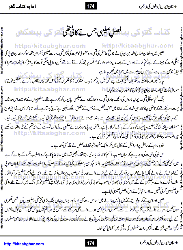 Dastan Iman Faroshon Ki (Tales of the Traitors) Part 5 by Inayatullah Altamash is series of stories about Sultan Salahuddin Ayubi (known as Saladin in Western World) who fought bravely against the Crusades (series of religious expeditionary wars blessed by the Pope and the Catholic Church, with the stated goal of restoring Christian access to the holy places in and near Jerusalem), imposed on Muslim Ummah by Christians and European Countries. Salahuddin Ayubi was the person who for twenty years braved the storm of the Crusaders and ultimately pushed back the combined forces of Europe which had come to Swarm the Holy Land. Crusaders realized that they cannot win in battlefields, so they woven up many conspiracies against Salahuddin and his Army, using Bribe, Women and Assassins. Salahuddin Ayubi had to fight the Crusaders in the battles as well as crush conspiracies withtin his Army, Companions and Allies. We hope, our Islamic Historic Novels Readers will like this presentation of kitaabghar.com