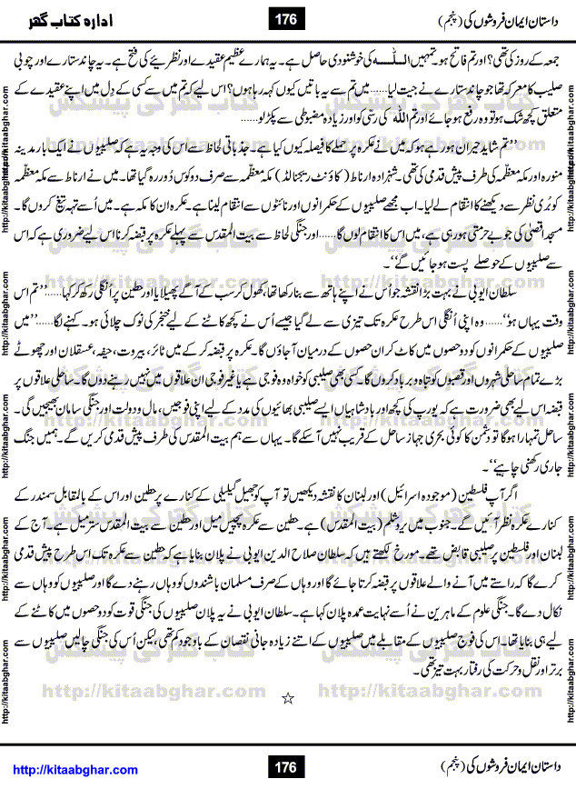 Dastan Iman Faroshon Ki (Tales of the Traitors) Part 5 by Inayatullah Altamash is series of stories about Sultan Salahuddin Ayubi (known as Saladin in Western World) who fought bravely against the Crusades (series of religious expeditionary wars blessed by the Pope and the Catholic Church, with the stated goal of restoring Christian access to the holy places in and near Jerusalem), imposed on Muslim Ummah by Christians and European Countries. Salahuddin Ayubi was the person who for twenty years braved the storm of the Crusaders and ultimately pushed back the combined forces of Europe which had come to Swarm the Holy Land. Crusaders realized that they cannot win in battlefields, so they woven up many conspiracies against Salahuddin and his Army, using Bribe, Women and Assassins. Salahuddin Ayubi had to fight the Crusaders in the battles as well as crush conspiracies withtin his Army, Companions and Allies. We hope, our Islamic Historic Novels Readers will like this presentation of kitaabghar.com