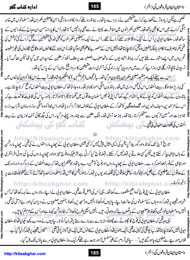 Dastan Iman Faroshon Ki (Tales of the Traitors) Part 5 by Inayatullah Altamash is series of stories about Sultan Salahuddin Ayubi (known as Saladin in Western World) who fought bravely against the Crusades (series of religious expeditionary wars blessed by the Pope and the Catholic Church, with the stated goal of restoring Christian access to the holy places in and near Jerusalem), imposed on Muslim Ummah by Christians and European Countries. Salahuddin Ayubi was the person who for twenty years braved the storm of the Crusaders and ultimately pushed back the combined forces of Europe which had come to Swarm the Holy Land. Crusaders realized that they cannot win in battlefields, so they woven up many conspiracies against Salahuddin and his Army, using Bribe, Women and Assassins. Salahuddin Ayubi had to fight the Crusaders in the battles as well as crush conspiracies withtin his Army, Companions and Allies. We hope, our Islamic Historic Novels Readers will like this presentation of kitaabghar.com