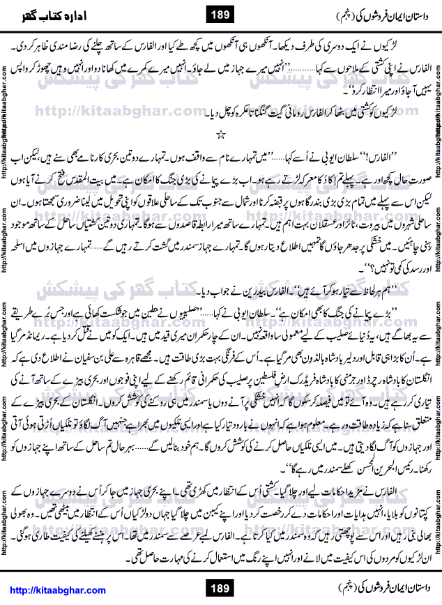 Dastan Iman Faroshon Ki (Tales of the Traitors) Part 5 by Inayatullah Altamash is series of stories about Sultan Salahuddin Ayubi (known as Saladin in Western World) who fought bravely against the Crusades (series of religious expeditionary wars blessed by the Pope and the Catholic Church, with the stated goal of restoring Christian access to the holy places in and near Jerusalem), imposed on Muslim Ummah by Christians and European Countries. Salahuddin Ayubi was the person who for twenty years braved the storm of the Crusaders and ultimately pushed back the combined forces of Europe which had come to Swarm the Holy Land. Crusaders realized that they cannot win in battlefields, so they woven up many conspiracies against Salahuddin and his Army, using Bribe, Women and Assassins. Salahuddin Ayubi had to fight the Crusaders in the battles as well as crush conspiracies withtin his Army, Companions and Allies. We hope, our Islamic Historic Novels Readers will like this presentation of kitaabghar.com