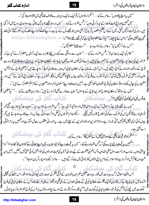 Dastan Iman Faroshon Ki (Tales of the Traitors) Part 5 by Inayatullah Altamash is series of stories about Sultan Salahuddin Ayubi (known as Saladin in Western World) who fought bravely against the Crusades (series of religious expeditionary wars blessed by the Pope and the Catholic Church, with the stated goal of restoring Christian access to the holy places in and near Jerusalem), imposed on Muslim Ummah by Christians and European Countries. Salahuddin Ayubi was the person who for twenty years braved the storm of the Crusaders and ultimately pushed back the combined forces of Europe which had come to Swarm the Holy Land. Crusaders realized that they cannot win in battlefields, so they woven up many conspiracies against Salahuddin and his Army, using Bribe, Women and Assassins. Salahuddin Ayubi had to fight the Crusaders in the battles as well as crush conspiracies withtin his Army, Companions and Allies. We hope, our Islamic Historic Novels Readers will like this presentation of kitaabghar.com