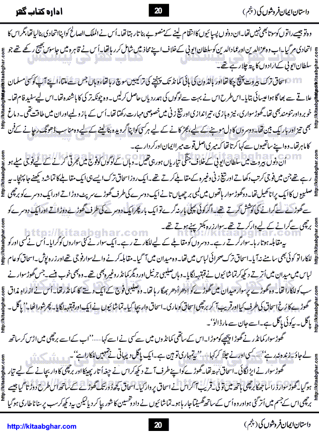 Dastan Iman Faroshon Ki (Tales of the Traitors) Part 5 by Inayatullah Altamash is series of stories about Sultan Salahuddin Ayubi (known as Saladin in Western World) who fought bravely against the Crusades (series of religious expeditionary wars blessed by the Pope and the Catholic Church, with the stated goal of restoring Christian access to the holy places in and near Jerusalem), imposed on Muslim Ummah by Christians and European Countries. Salahuddin Ayubi was the person who for twenty years braved the storm of the Crusaders and ultimately pushed back the combined forces of Europe which had come to Swarm the Holy Land. Crusaders realized that they cannot win in battlefields, so they woven up many conspiracies against Salahuddin and his Army, using Bribe, Women and Assassins. Salahuddin Ayubi had to fight the Crusaders in the battles as well as crush conspiracies withtin his Army, Companions and Allies. We hope, our Islamic Historic Novels Readers will like this presentation of kitaabghar.com