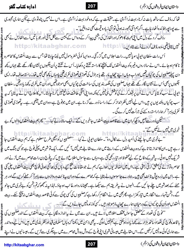 Dastan Iman Faroshon Ki (Tales of the Traitors) Part 5 by Inayatullah Altamash is series of stories about Sultan Salahuddin Ayubi (known as Saladin in Western World) who fought bravely against the Crusades (series of religious expeditionary wars blessed by the Pope and the Catholic Church, with the stated goal of restoring Christian access to the holy places in and near Jerusalem), imposed on Muslim Ummah by Christians and European Countries. Salahuddin Ayubi was the person who for twenty years braved the storm of the Crusaders and ultimately pushed back the combined forces of Europe which had come to Swarm the Holy Land. Crusaders realized that they cannot win in battlefields, so they woven up many conspiracies against Salahuddin and his Army, using Bribe, Women and Assassins. Salahuddin Ayubi had to fight the Crusaders in the battles as well as crush conspiracies withtin his Army, Companions and Allies. We hope, our Islamic Historic Novels Readers will like this presentation of kitaabghar.com