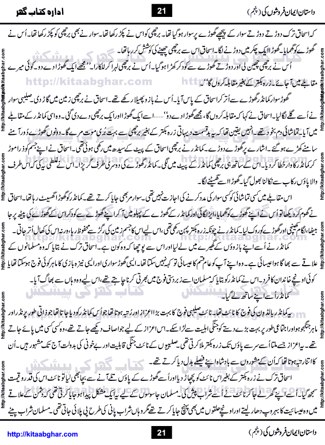 Dastan Iman Faroshon Ki (Tales of the Traitors) Part 5 by Inayatullah Altamash is series of stories about Sultan Salahuddin Ayubi (known as Saladin in Western World) who fought bravely against the Crusades (series of religious expeditionary wars blessed by the Pope and the Catholic Church, with the stated goal of restoring Christian access to the holy places in and near Jerusalem), imposed on Muslim Ummah by Christians and European Countries. Salahuddin Ayubi was the person who for twenty years braved the storm of the Crusaders and ultimately pushed back the combined forces of Europe which had come to Swarm the Holy Land. Crusaders realized that they cannot win in battlefields, so they woven up many conspiracies against Salahuddin and his Army, using Bribe, Women and Assassins. Salahuddin Ayubi had to fight the Crusaders in the battles as well as crush conspiracies withtin his Army, Companions and Allies. We hope, our Islamic Historic Novels Readers will like this presentation of kitaabghar.com