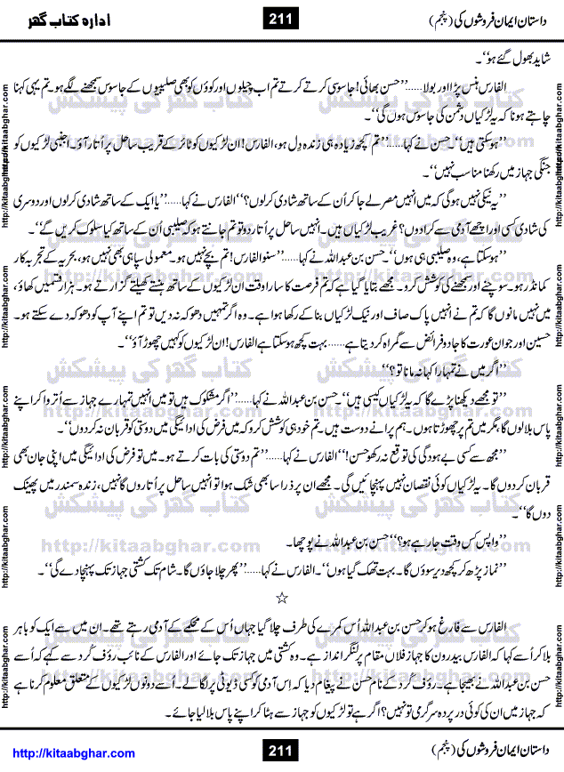 Dastan Iman Faroshon Ki (Tales of the Traitors) Part 5 by Inayatullah Altamash is series of stories about Sultan Salahuddin Ayubi (known as Saladin in Western World) who fought bravely against the Crusades (series of religious expeditionary wars blessed by the Pope and the Catholic Church, with the stated goal of restoring Christian access to the holy places in and near Jerusalem), imposed on Muslim Ummah by Christians and European Countries. Salahuddin Ayubi was the person who for twenty years braved the storm of the Crusaders and ultimately pushed back the combined forces of Europe which had come to Swarm the Holy Land. Crusaders realized that they cannot win in battlefields, so they woven up many conspiracies against Salahuddin and his Army, using Bribe, Women and Assassins. Salahuddin Ayubi had to fight the Crusaders in the battles as well as crush conspiracies withtin his Army, Companions and Allies. We hope, our Islamic Historic Novels Readers will like this presentation of kitaabghar.com