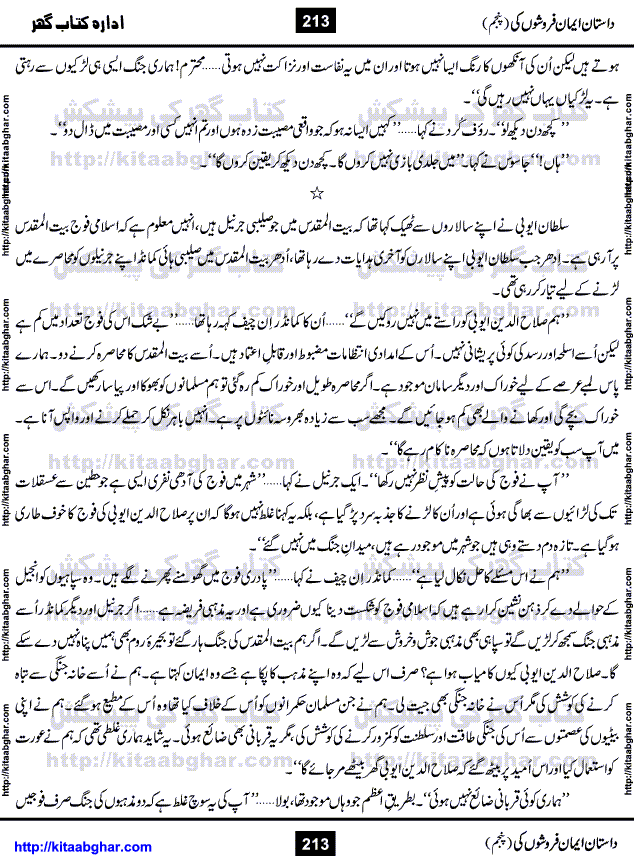 Dastan Iman Faroshon Ki (Tales of the Traitors) Part 5 by Inayatullah Altamash is series of stories about Sultan Salahuddin Ayubi (known as Saladin in Western World) who fought bravely against the Crusades (series of religious expeditionary wars blessed by the Pope and the Catholic Church, with the stated goal of restoring Christian access to the holy places in and near Jerusalem), imposed on Muslim Ummah by Christians and European Countries. Salahuddin Ayubi was the person who for twenty years braved the storm of the Crusaders and ultimately pushed back the combined forces of Europe which had come to Swarm the Holy Land. Crusaders realized that they cannot win in battlefields, so they woven up many conspiracies against Salahuddin and his Army, using Bribe, Women and Assassins. Salahuddin Ayubi had to fight the Crusaders in the battles as well as crush conspiracies withtin his Army, Companions and Allies. We hope, our Islamic Historic Novels Readers will like this presentation of kitaabghar.com